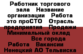 Работник торгового зала › Название организации ­ Работа-это проСТО › Отрасль предприятия ­ Продажи › Минимальный оклад ­ 14 500 - Все города Работа » Вакансии   . Ненецкий АО,Тельвиска с.